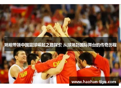 姚明带领中国篮球崛起之路探索 从球场到国际舞台的传奇历程