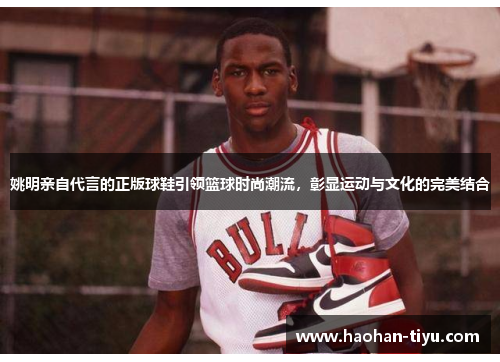 姚明亲自代言的正版球鞋引领篮球时尚潮流，彰显运动与文化的完美结合