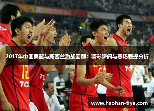 2017年中国男篮与新西兰激战回顾：精彩瞬间与赛场表现分析