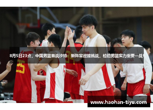 8月5日23点，中国男篮首战沙特：新阵容迎接挑战，检验男篮实力重要一战！