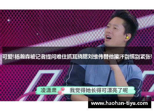 可爱!杨瀚森被记者提问难住抓耳挠腮刘维伟替他擦汗别慌别紧张!